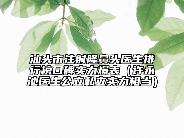 汕頭市注射隆鼻頭醫(yī)生排行榜口碑實力爆表（許永池醫(yī)生公立私立實力相當）