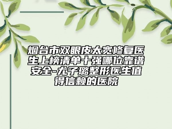 煙臺市雙眼皮太寬修復(fù)醫(yī)生上榜清單十強(qiáng)哪位靠譜安全-尤子璐整形醫(yī)生值得信賴的醫(yī)院