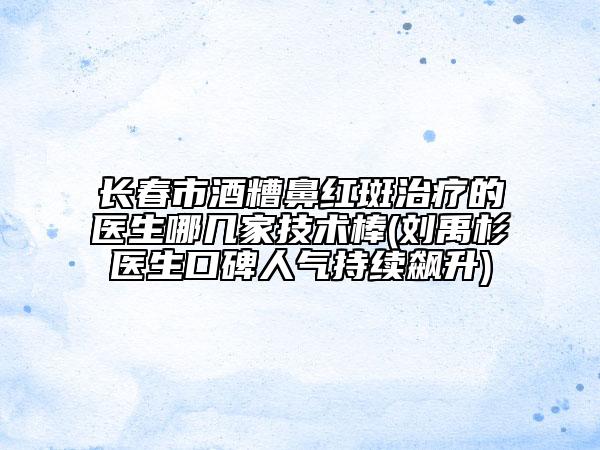 長春市酒糟鼻紅斑治療的醫(yī)生哪幾家技術(shù)棒(劉禹杉醫(yī)生口碑人氣持續(xù)飆升)