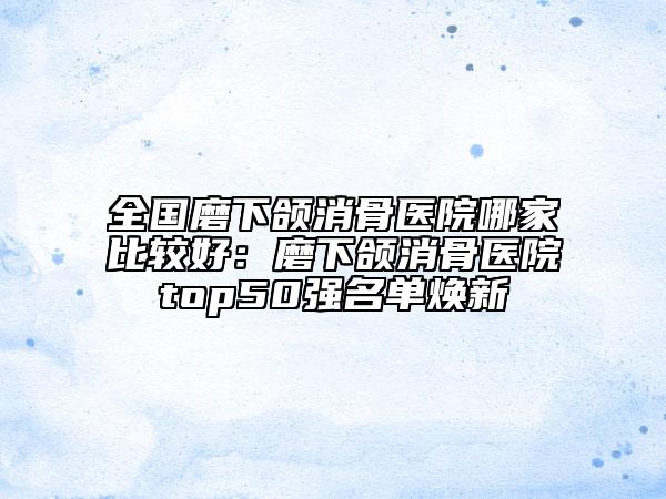 全國磨下頜消骨醫(yī)院哪家比較好:磨下頜消骨醫(yī)院top50強(qiáng)名單煥新
