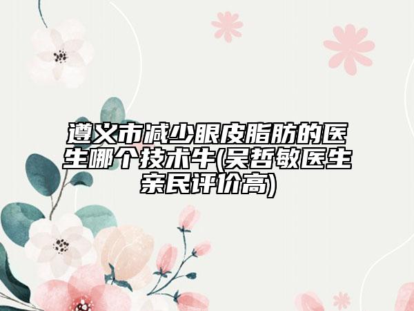 遵義市減少眼皮脂肪的醫(yī)生哪個技術(shù)牛(吳哲敏醫(yī)生親民評價高)