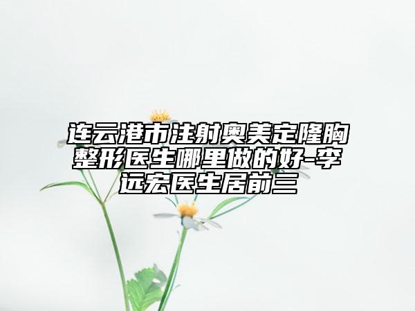 連云港市注射奧美定隆胸整形醫(yī)生哪里做的好-李遠(yuǎn)宏醫(yī)生居前三