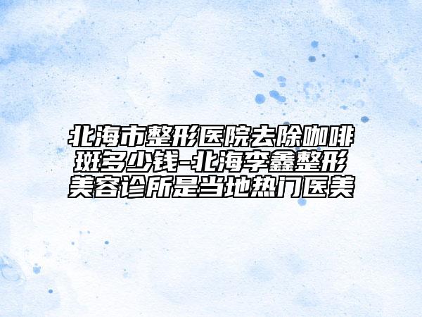 北海市整形醫(yī)院去除咖啡斑多少錢-北海李鑫整形美容診所是當?shù)責衢T醫(yī)美