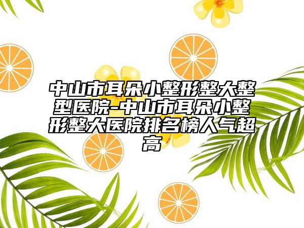 中山市耳朵小整形整大整型醫(yī)院-中山市耳朵小整形整大醫(yī)院排名榜人氣超高