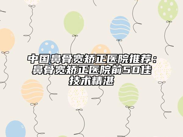 中國鼻骨寬矯正醫(yī)院推薦：鼻骨寬矯正醫(yī)院前50佳技術(shù)精湛