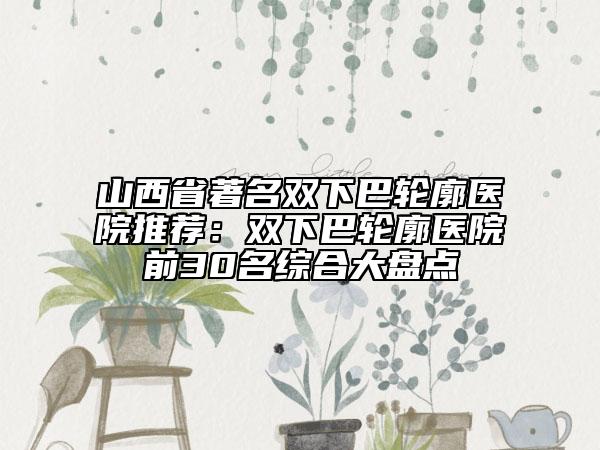 山西省著名雙下巴輪廓醫(yī)院推薦：雙下巴輪廓醫(yī)院前30名綜合大盤點