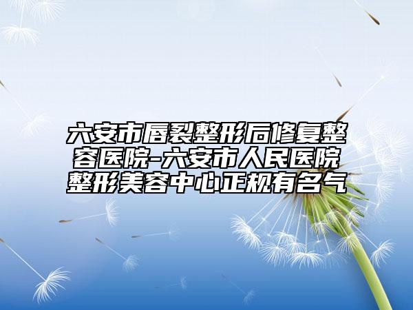 六安市唇裂整形后修復(fù)整容醫(yī)院-六安市人民醫(yī)院整形美容中心正規(guī)有名氣