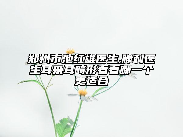 鄭州市池紅雄醫(yī)生,滕利醫(yī)生耳朵耳畸形看看哪一個(gè)更適合