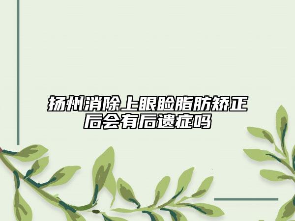 揚(yáng)州消除上眼瞼脂肪矯正后會有后遺癥嗎
