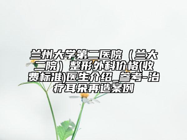 蘭州大學(xué)第二醫(yī)院（蘭大二院）整形外科價格(收費標(biāo)準(zhǔn))醫(yī)生介紹_參考-治療耳朵再造案例