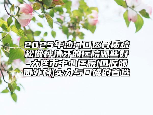 2025年沙河口區(qū)骨質(zhì)疏松做種植牙的醫(yī)院哪些好-大連市中心醫(yī)院(口腔頜面外科)實(shí)力與口碑的首選