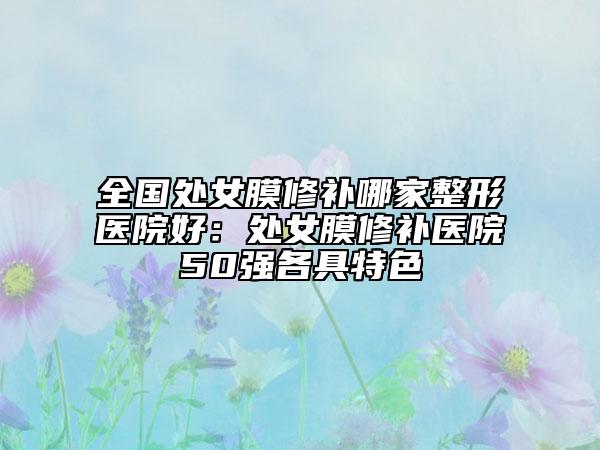 全國(guó)處女膜修補(bǔ)哪家整形醫(yī)院好：處女膜修補(bǔ)醫(yī)院50強(qiáng)各具特色