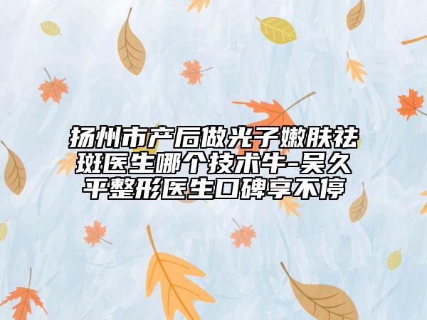 揚州市產(chǎn)后做光子嫩膚祛斑醫(yī)生哪個技術(shù)牛-吳久平整形醫(yī)生口碑享不停