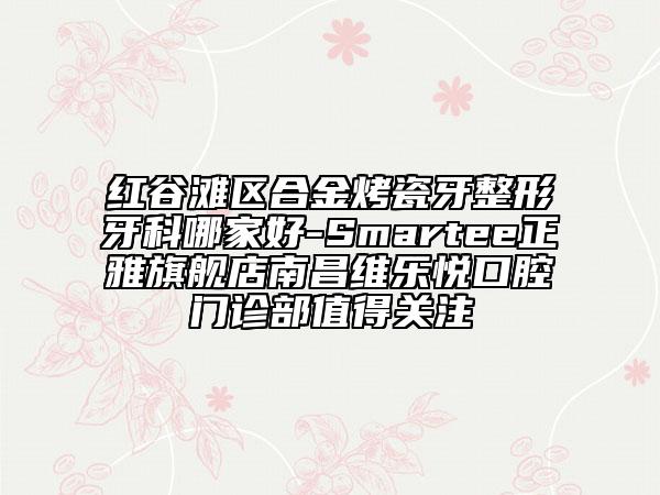 紅谷灘區(qū)合金烤瓷牙整形牙科哪家好-Smartee正雅旗艦店南昌維樂(lè)悅口腔門(mén)診部值得關(guān)注