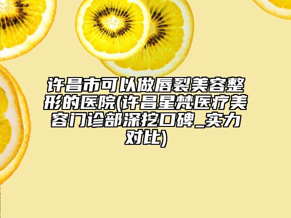 許昌市可以做唇裂美容整形的醫(yī)院(許昌星梵醫(yī)療美容門診部深挖口碑_實力對比)