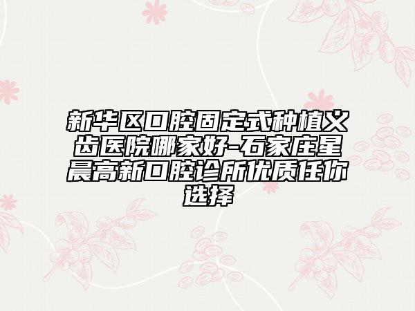 新華區(qū)口腔固定式種植義齒醫(yī)院哪家好-石家莊星晨高新口腔診所優(yōu)質(zhì)任你選擇