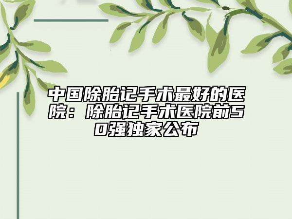 中國除胎記手術(shù)最好的醫(yī)院：除胎記手術(shù)醫(yī)院前50強(qiáng)獨(dú)家公布