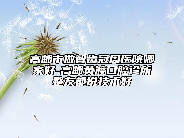 高郵市做智齒冠周醫(yī)院哪家好-高郵黃渡口腔診所整友都說(shuō)技術(shù)好