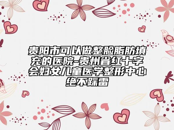 貴陽市可以做整臉脂肪填充的醫(yī)院-貴州省紅十字會婦女兒童醫(yī)學整形中心絕不踩雷