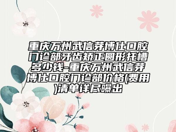 重慶萬(wàn)州武信芽博仕口腔門診部牙齒矯正圓形托槽多少錢-重慶萬(wàn)州武信芽博仕口腔門診部?jī)r(jià)格(費(fèi)用)清單詳盡曝出
