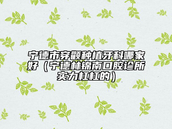 寧德市穿顴種植牙科哪家好（寧德林錦南口腔診所實力杠杠的）