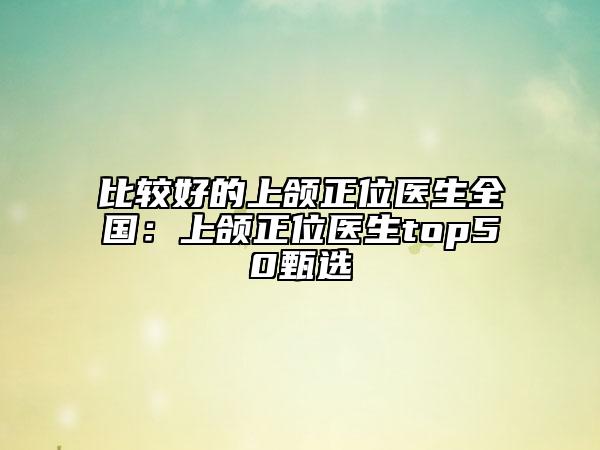 比較好的上頜正位醫(yī)生全國:上頜正位醫(yī)生top50甄選