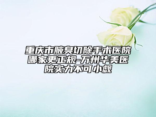 重慶市腋臭切除手術醫(yī)院哪家更正規(guī)-萬州華美醫(yī)院實力不可小覷