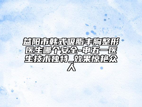 益陽市韓式吸脂豐胸整形醫(yī)生哪個安全-申五一醫(yī)生技術獨特_效果驚艷眾人