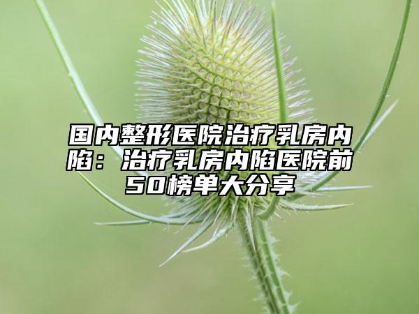 國內(nèi)整形醫(yī)院治療乳房內(nèi)陷:治療乳房內(nèi)陷醫(yī)院前50榜單大分享