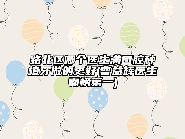 路北區(qū)哪個(gè)醫(yī)生滿口腔種植牙做的更好(曹益輝醫(yī)生霸榜第一)