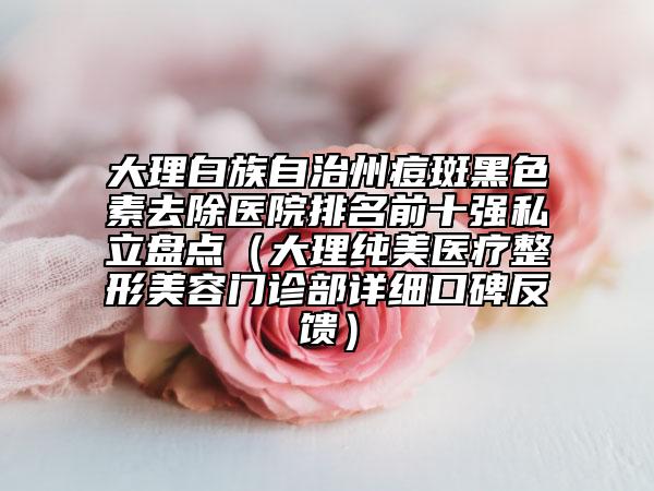 大理白族自治州痘斑黑色素去除醫(yī)院排名前十強私立盤點(大理純美醫(yī)療整形美容門診部詳細口碑反饋)