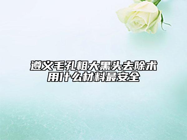 遵義毛孔粗大黑頭去除術(shù)用什么材料最安全
