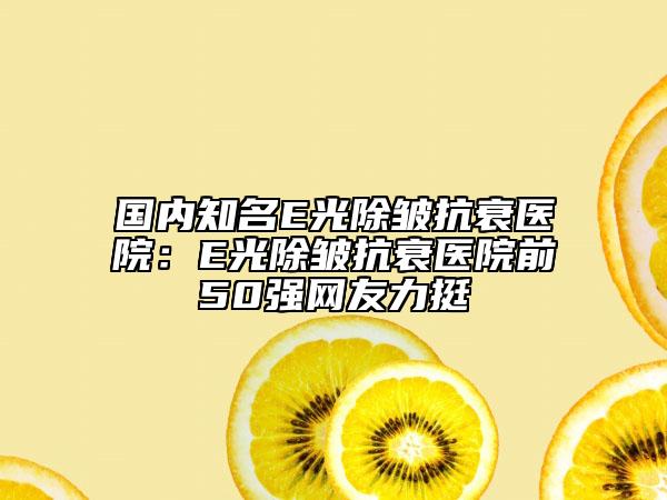國內知名E光除皺抗衰醫(yī)院：E光除皺抗衰醫(yī)院前50強網友力挺