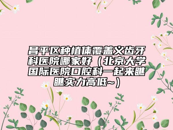 昌平區(qū)種植體覆蓋義齒牙科醫(yī)院哪家好（北京大學(xué)國際醫(yī)院口腔科一起來瞧瞧實力高低~）