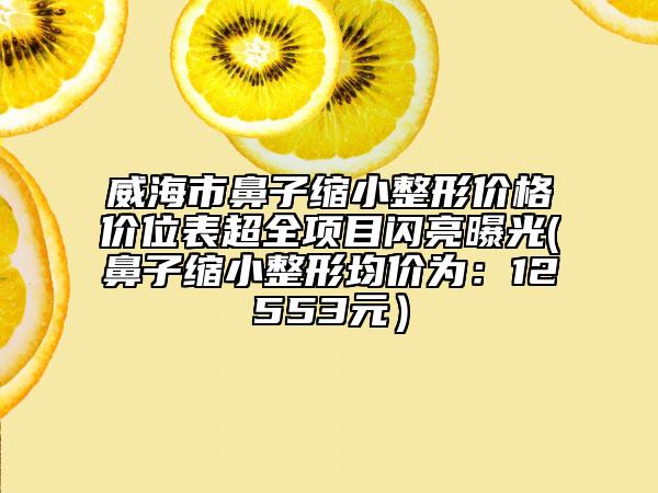 威海市鼻子縮小整形價格價位表超全項(xiàng)目閃亮曝光(鼻子縮小整形均價為：12553元）
