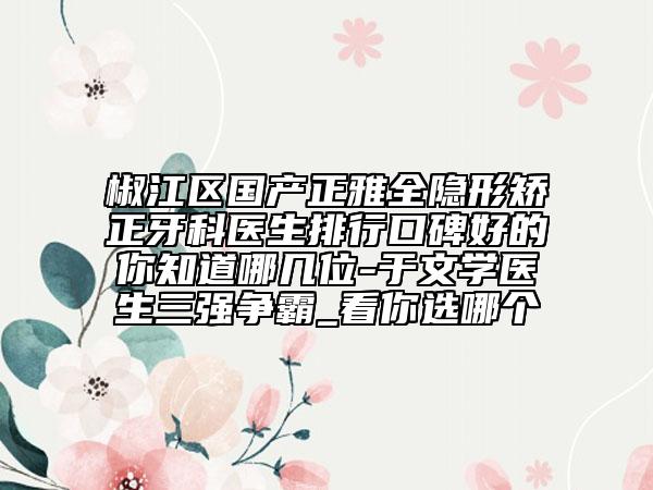 椒江區(qū)國產正雅全隱形矯正牙科醫(yī)生排行口碑好的你知道哪幾位-于文學醫(yī)生三強爭霸_看你選哪個