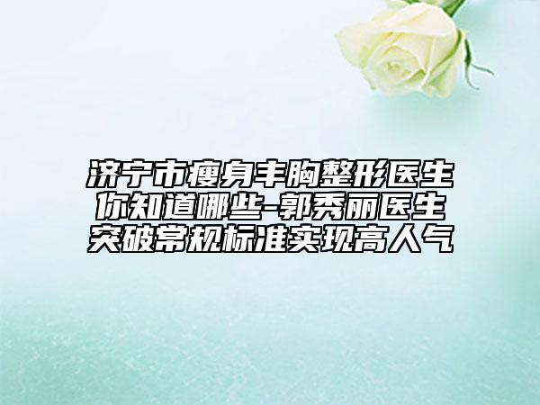 濟(jì)寧市瘦身豐胸整形醫(yī)生你知道哪些-郭秀麗醫(yī)生突破常規(guī)標(biāo)準(zhǔn)實(shí)現(xiàn)高人氣