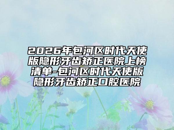 2026年包河區(qū)時(shí)代天使版隱形牙齒矯正醫(yī)院上榜清單-包河區(qū)時(shí)代天使版隱形牙齒矯正口腔醫(yī)院