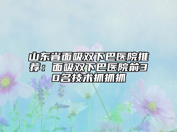 山東省面吸雙下巴醫(yī)院推薦：面吸雙下巴醫(yī)院前30名技術(shù)抓抓抓