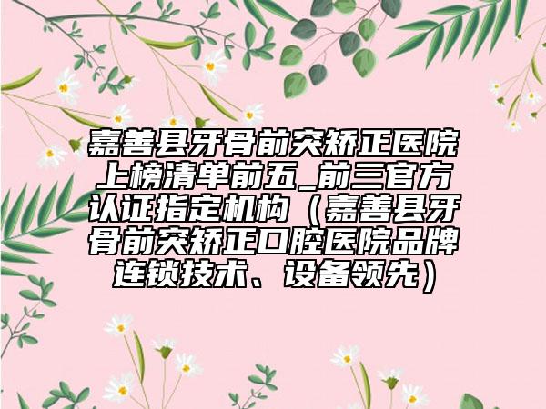 嘉善縣牙骨前突矯正醫(yī)院上榜清單前五_前三官方認證指定機構（嘉善縣牙骨前突矯正口腔醫(yī)院品牌連鎖技術、設備領先）