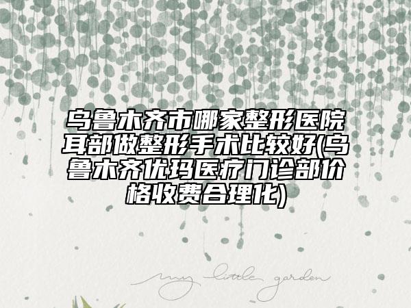 烏魯木齊市哪家整形醫(yī)院耳部做整形手術(shù)比較好(烏魯木齊優(yōu)瑪醫(yī)療門診部?jī)r(jià)格收費(fèi)合理化)