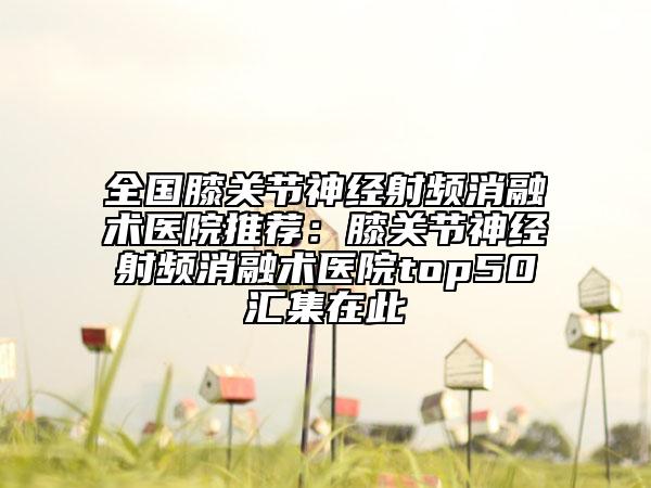 全國膝關(guān)節(jié)神經(jīng)射頻消融術(shù)醫(yī)院推薦:膝關(guān)節(jié)神經(jīng)射頻消融術(shù)醫(yī)院top50匯集在此