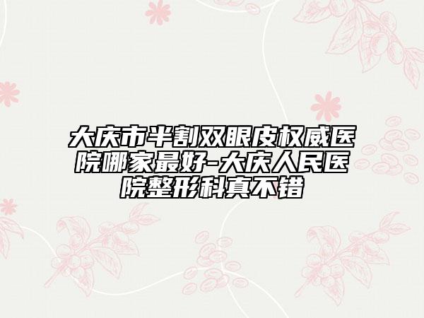 大慶市半割雙眼皮權(quán)威醫(yī)院哪家最好-大慶人民醫(yī)院整形科真不錯(cuò)
