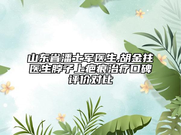 山東省潘士軍醫(yī)生,胡金拄醫(yī)生脖子上疤痕治療口碑評(píng)價(jià)對(duì)比