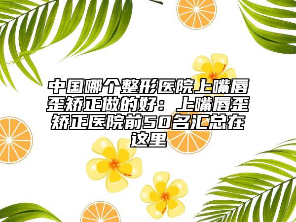 中國(guó)哪個(gè)整形醫(yī)院上嘴唇歪矯正做的好：上嘴唇歪矯正醫(yī)院前50名匯總在這里