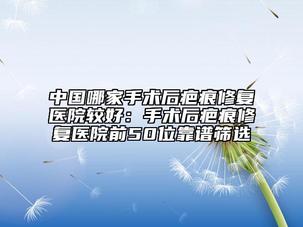 中國哪家手術(shù)后疤痕修復醫(yī)院較好：手術(shù)后疤痕修復醫(yī)院前50位靠譜篩選