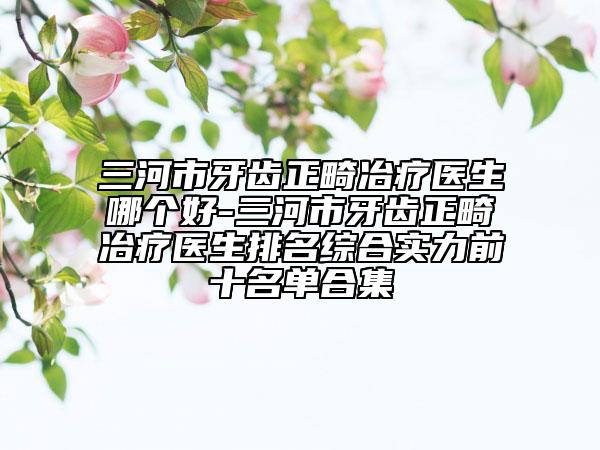 三河市牙齒正畸冶療醫(yī)生哪個(gè)好-三河市牙齒正畸冶療醫(yī)生排名綜合實(shí)力前十名單合集