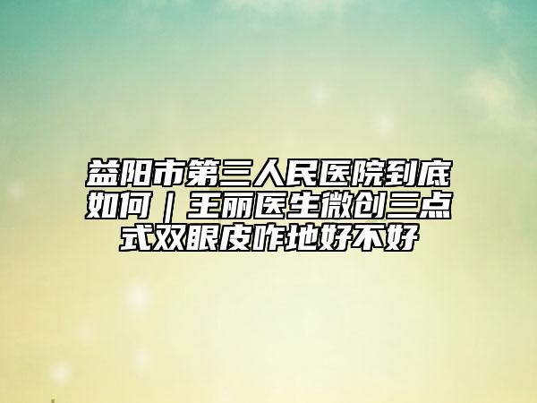 益陽市第三人民醫(yī)院到底如何｜王麗醫(yī)生微創(chuàng)三點(diǎn)式雙眼皮咋地好不好