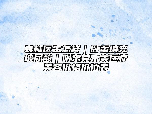 袁林醫(yī)生怎樣｜臥蠶填充玻尿酸｜附東莞禾美醫(yī)療美容價(jià)格價(jià)位表