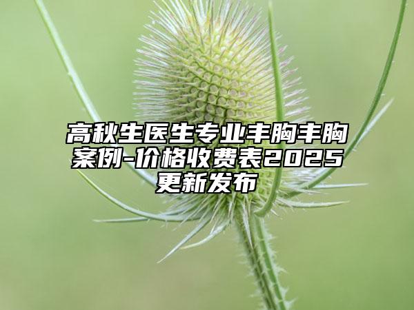 高秋生醫(yī)生專業(yè)豐胸豐胸案例-價格收費表2025更新發(fā)布